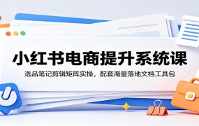 小红书电商提升系统课：选品笔记剪辑矩阵实操，配套海量落地文档工具包