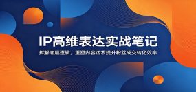 IP高维表达实战笔记：拆解底层逻辑，重塑内容话术提升粉丝成交转化效率
