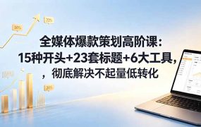 全媒体爆款策划高阶课：15种开头+23套标题+6大工具，彻底解决不起量低转化